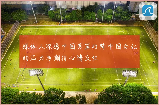 媒体人深感中国男篮对阵中国台北的压力与期待心情交织