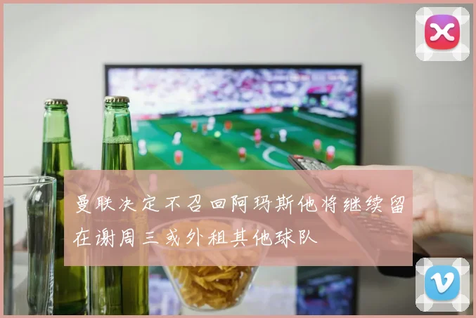 曼联决定不召回阿玛斯他将继续留在谢周三或外租其他球队