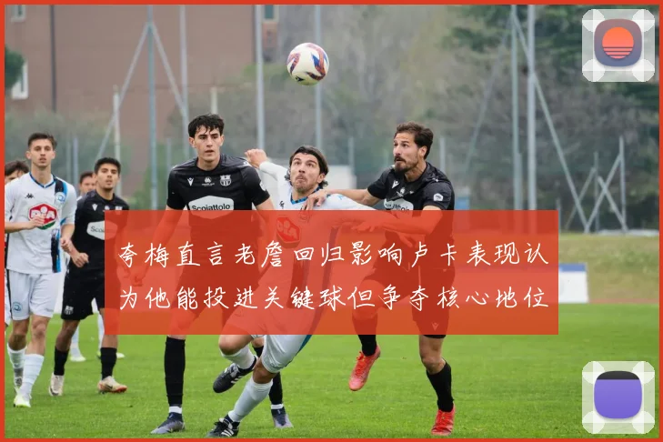 夸梅直言老詹回归影响卢卡表现认为他能投进关键球但争夺核心地位成阻碍