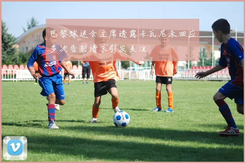 巴黎球迷会主席透露卡瓦尼未回应多次告别请求引发关注