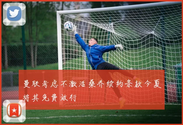 曼联考虑不激活桑乔续约条款今夏将其免费放行