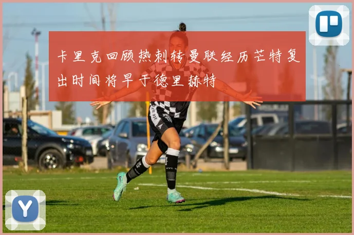 卡里克回顾热刺转曼联经历芒特复出时间将早于德里赫特