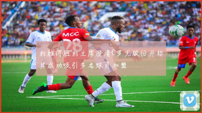 利雅得胜利主席澄清C罗无股份并称其成功吸引多名球员加盟