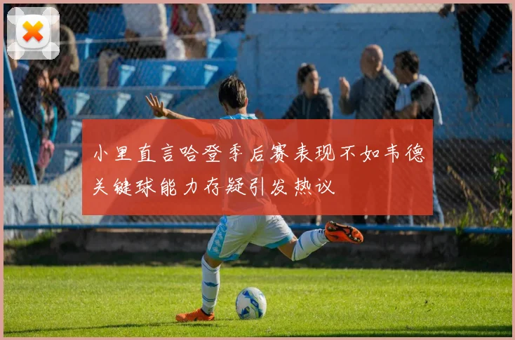 小里直言哈登季后赛表现不如韦德关键球能力存疑引发热议