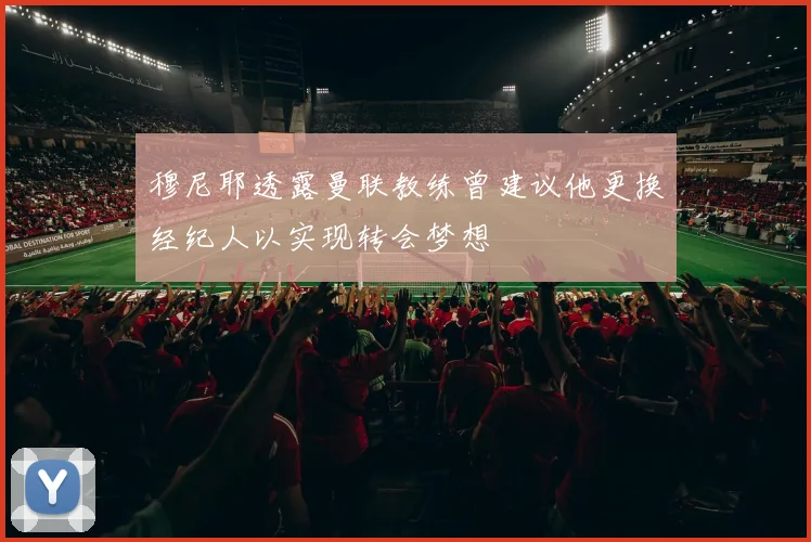 穆尼耶透露曼联教练曾建议他更换经纪人以实现转会梦想