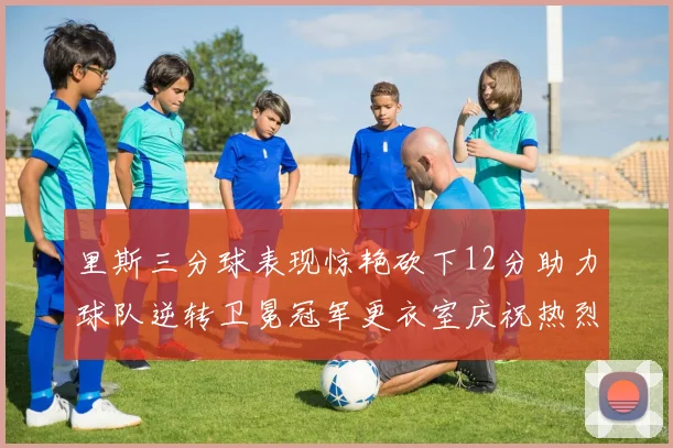 里斯三分球表现惊艳砍下12分助力球队逆转卫冕冠军更衣室庆祝热烈