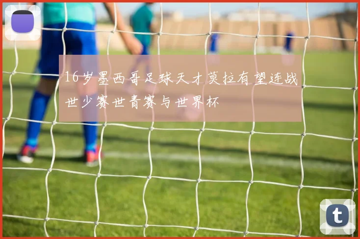 16岁墨西哥足球天才莫拉有望连战世少赛世青赛与世界杯