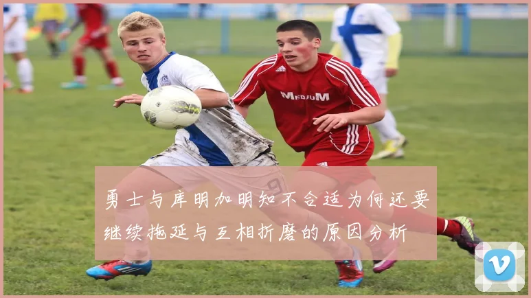 勇士与库明加明知不合适为何还要继续拖延与互相折磨的原因分析