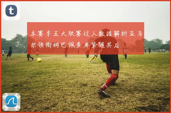 本赛季五大联赛过人数据解析亚马尔领衔姆巴佩多库紧随其后