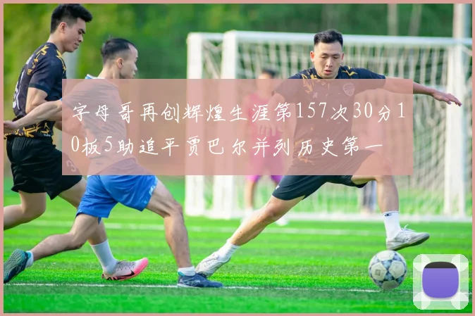 字母哥再创辉煌生涯第157次30分10板5助追平贾巴尔并列历史第一