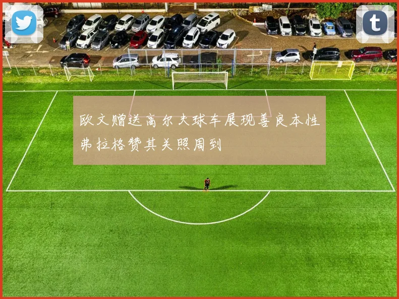 欧文赠送高尔夫球车展现善良本性弗拉格赞其关照周到