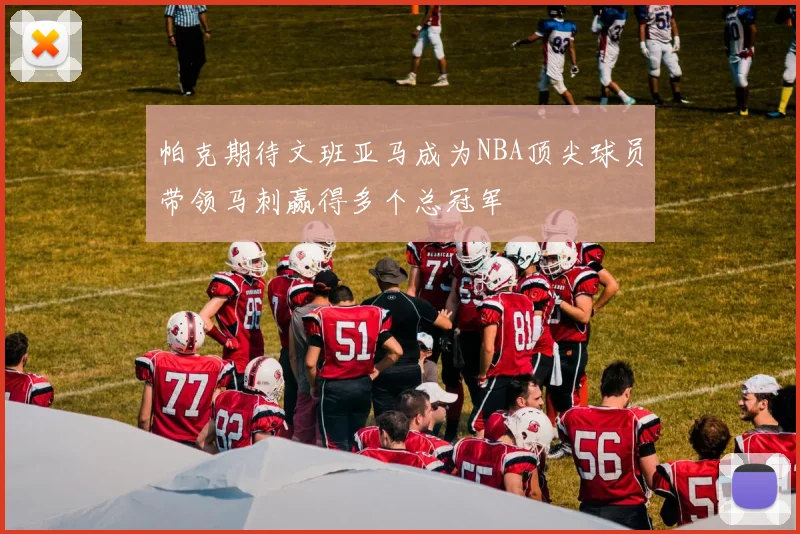 帕克期待文班亚马成为NBA顶尖球员带领马刺赢得多个总冠军