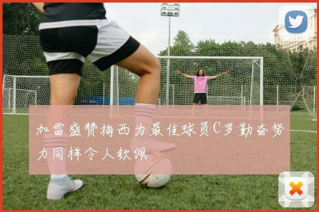 加雷盛赞梅西为最佳球员C罗勤奋努力同样令人钦佩