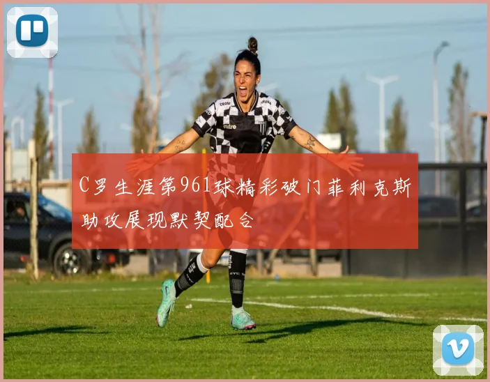 C罗生涯第961球精彩破门菲利克斯助攻展现默契配合