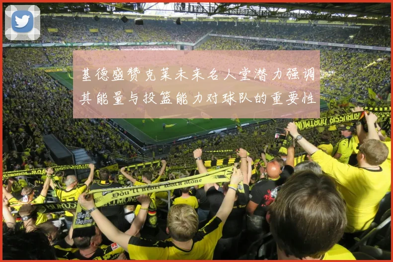 基德盛赞克莱未来名人堂潜力强调其能量与投篮能力对球队的重要性