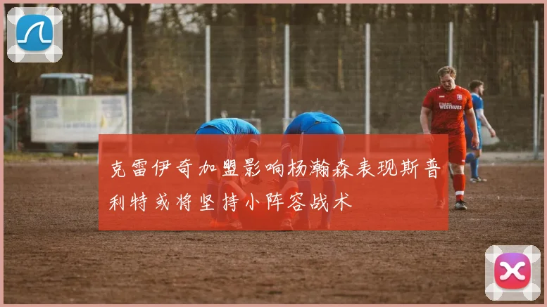 克雷伊奇加盟影响杨瀚森表现斯普利特或将坚持小阵容战术