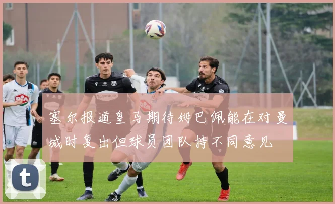 塞尔报道皇马期待姆巴佩能在对曼城时复出但球员团队持不同意见
