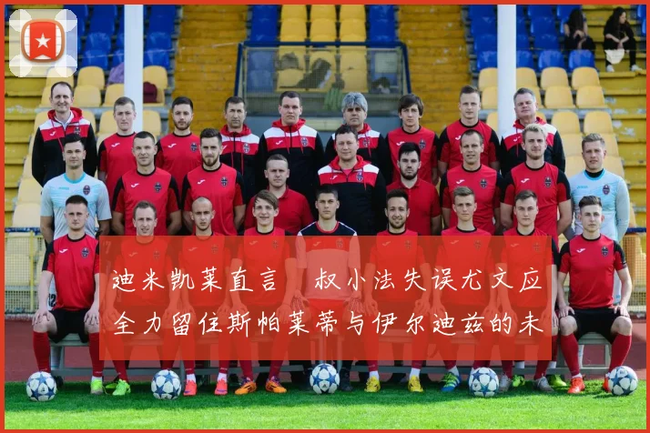 迪米凯莱直言囧叔小法失误尤文应全力留住斯帕莱蒂与伊尔迪兹的未来分析