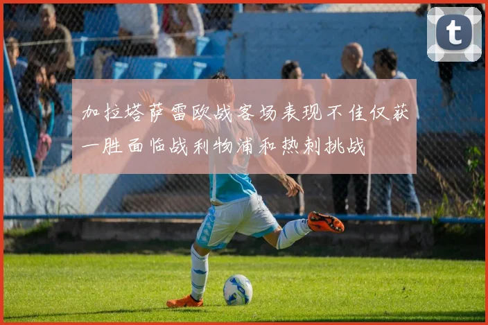 加拉塔萨雷欧战客场表现不佳仅获一胜面临战利物浦和热刺挑战